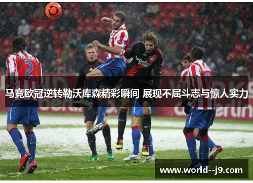 马竞欧冠逆转勒沃库森精彩瞬间 展现不屈斗志与惊人实力
