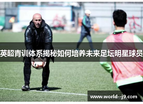 英超青训体系揭秘如何培养未来足坛明星球员