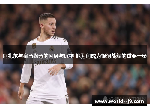 阿扎尔与皇马缘分的回顾与展望 他为何成为银河战舰的重要一员