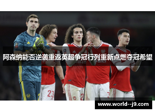 阿森纳能否逆袭重返英超争冠行列重新点燃夺冠希望